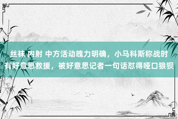 丝袜 内射 中方活动魄力明确，小马科斯称战时有好意思救援，被好意思记者一句话怼得哑口狼狈