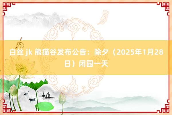 白丝 jk 熊猫谷发布公告：除夕（2025年1月28日）闭园一天