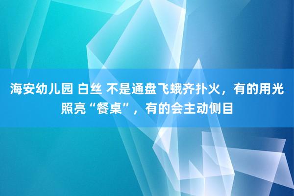 海安幼儿园 白丝 不是通盘飞蛾齐扑火，有的用光照亮“餐桌”，有的会主动侧目