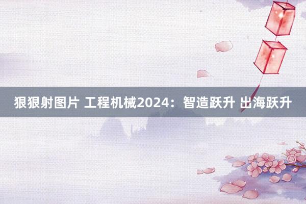 狠狠射图片 工程机械2024：智造跃升 出海跃升