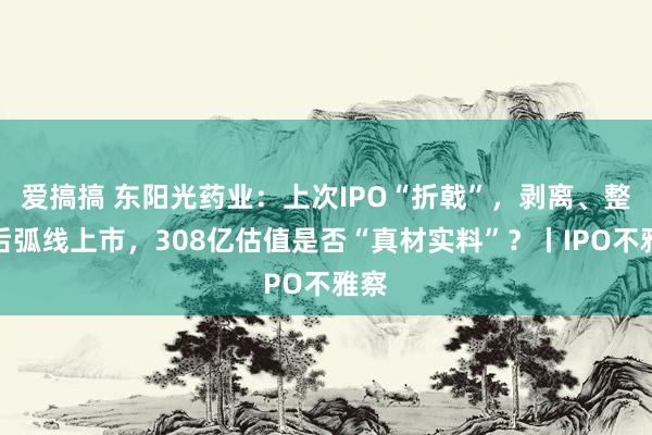 爱搞搞 东阳光药业：上次IPO“折戟”，剥离、整合后弧线上市，308亿估值是否“真材实料”？丨IPO不雅察