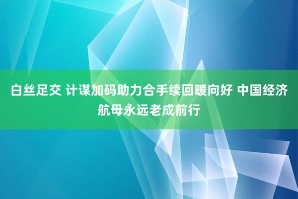 白丝足交 计谋加码助力合手续回暖向好 中国经济航母永远老成前行