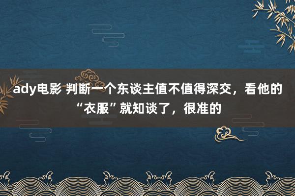 ady电影 判断一个东谈主值不值得深交，看他的“衣服”就知谈了，很准的