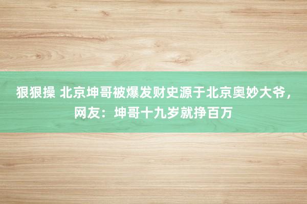 狠狠操 北京坤哥被爆发财史源于北京奥妙大爷，网友：坤哥十九岁就挣百万