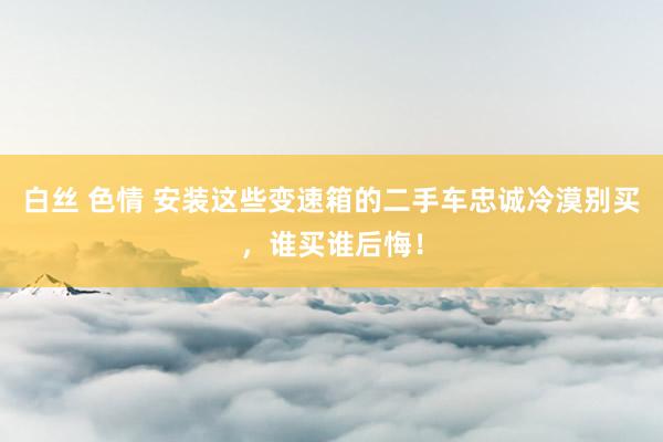 白丝 色情 安装这些变速箱的二手车忠诚冷漠别买，谁买谁后悔！