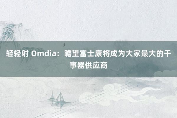 轻轻射 Omdia：瞻望富士康将成为大家最大的干事器供应商