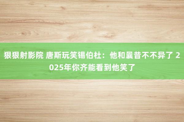 狠狠射影院 唐斯玩笑锡伯杜：他和曩昔不不异了 2025年你齐能看到他笑了