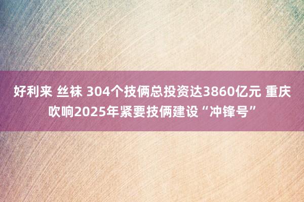 好利来 丝袜 304个技俩总投资达3860亿元 重庆吹响2025年紧要技俩建设“冲锋号”