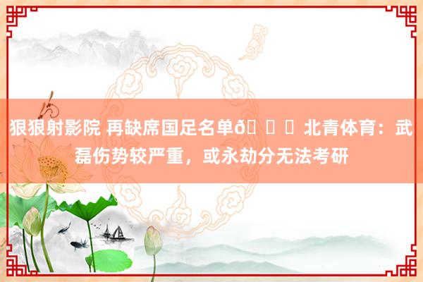 狠狠射影院 再缺席国足名单😞北青体育：武磊伤势较严重，或永劫分无法考研