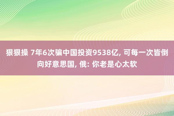 狠狠操 7年6次骗中国投资9538亿， 可每一次皆倒向好意思国， 俄: 你老是心太软