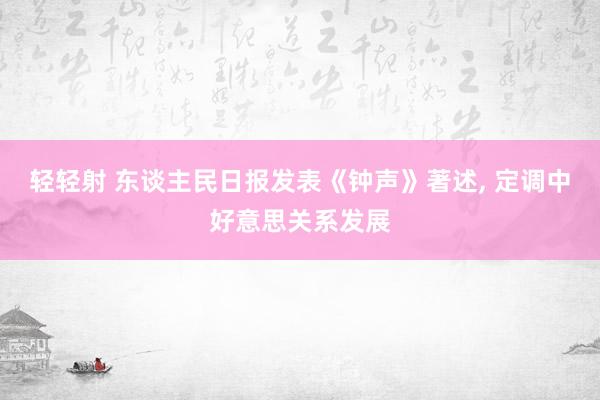 轻轻射 东谈主民日报发表《钟声》著述， 定调中好意思关系发展