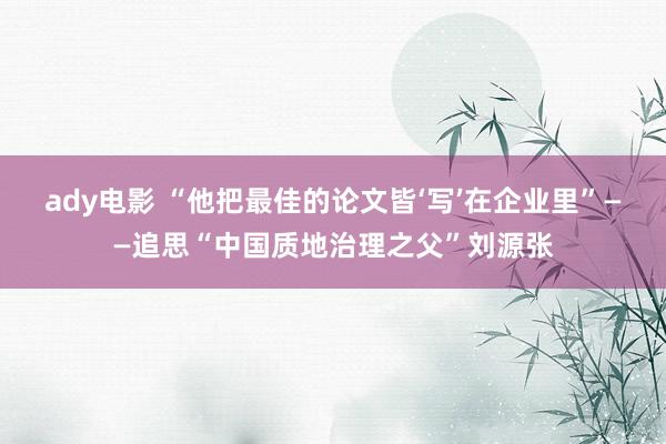 ady电影 “他把最佳的论文皆‘写’在企业里”——追思“中国质地治理之父”刘源张