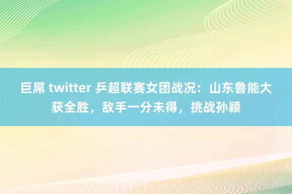 巨屌 twitter 乒超联赛女团战况：山东鲁能大获全胜，敌手一分未得，挑战孙颖