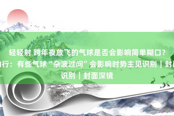 轻轻射 跨年夜放飞的气球是否会影响简单糊口？时势内行：有些气球“杂波过问”会影响时势主见识别｜封面深镜