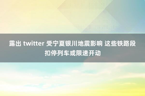 露出 twitter 受宁夏银川地震影响 这些铁路段扣停列车或限速开动