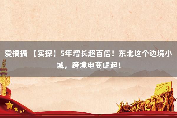 爱搞搞 【实探】5年增长超百倍！东北这个边境小城，跨境电商崛起！