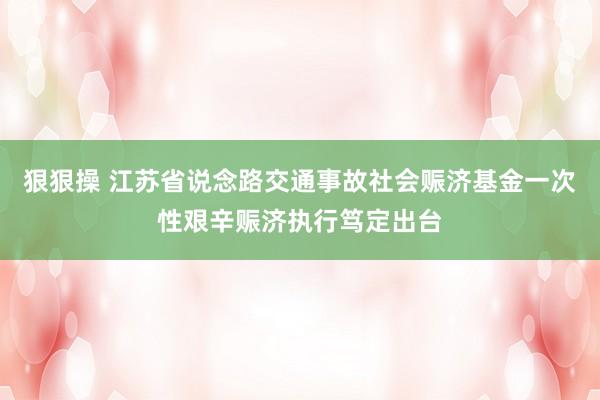 狠狠操 江苏省说念路交通事故社会赈济基金一次性艰辛赈济执行笃定出台