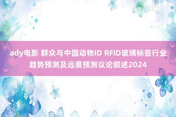 ady电影 群众与中国动物ID RFID玻璃标签行业趋势预测及远景预测议论叙述2024