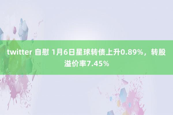 twitter 自慰 1月6日星球转债上升0.89%，转股溢价率7.45%