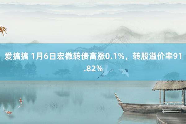 爱搞搞 1月6日宏微转债高涨0.1%，转股溢价率91.82%