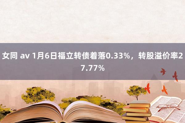 女同 av 1月6日福立转债着落0.33%，转股溢价率27.77%