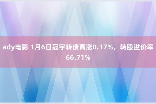 ady电影 1月6日冠宇转债高涨0.17%，转股溢价率66.71%