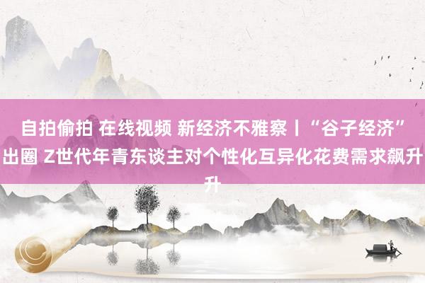 自拍偷拍 在线视频 新经济不雅察丨“谷子经济”出圈 Z世代年青东谈主对个性化互异化花费需求飙升