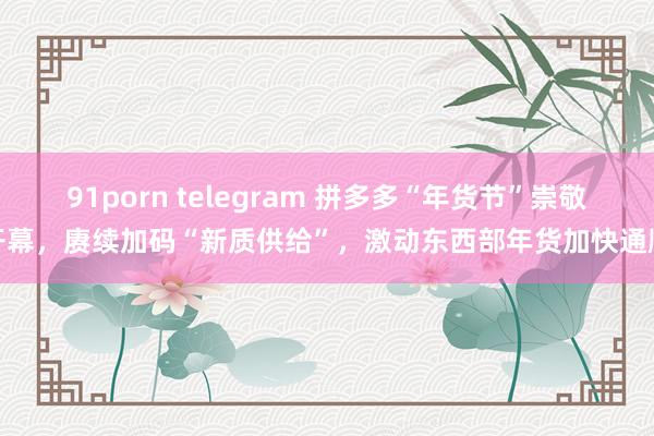 91porn telegram 拼多多“年货节”崇敬开幕，赓续加码“新质供给”，激动东西部年货加快通顺