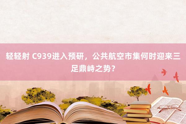 轻轻射 C939进入预研，公共航空市集何时迎来三足鼎峙之势？