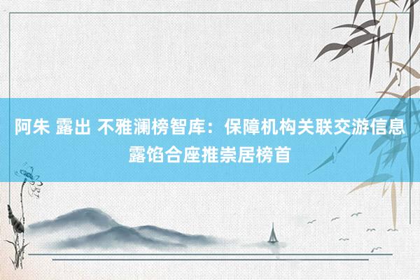 阿朱 露出 不雅澜榜智库：保障机构关联交游信息露馅合座推崇居榜首