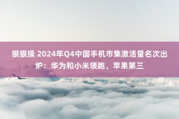 狠狠操 2024年Q4中国手机市集激活量名次出炉：华为和小米领跑、苹果第三