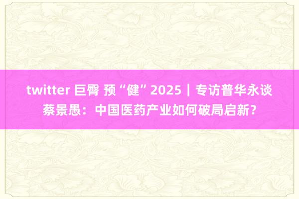 twitter 巨臀 预“健”2025｜专访普华永谈蔡景愚：中国医药产业如何破局启新？