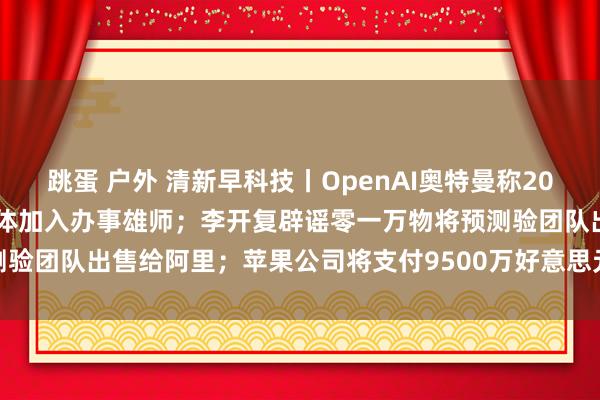 跳蛋 户外 清新早科技丨OpenAI奥特曼称2025年将看到第一批AI智能体加入办事雄师；李开复辟谣零一万物将预测验团队出售给阿里；苹果公司将支付9500万好意思元妥协一项集体诉讼