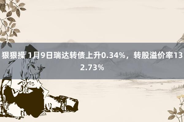 狠狠操 1月9日瑞达转债上升0.34%，转股溢价率132.73%