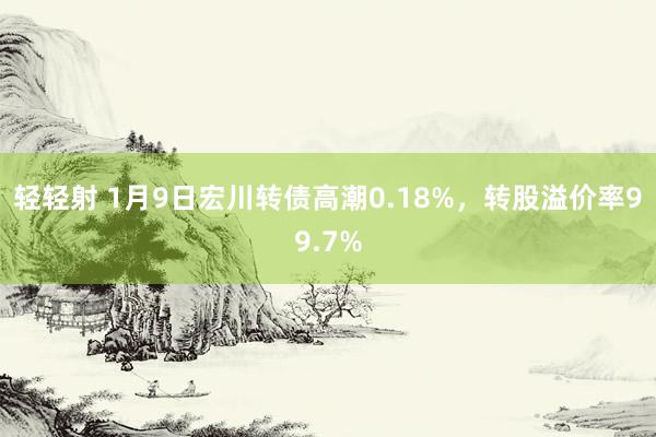 轻轻射 1月9日宏川转债高潮0.18%，转股溢价率99.7%