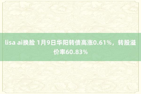 lisa ai换脸 1月9日华阳转债高涨0.61%，转股溢价率60.83%