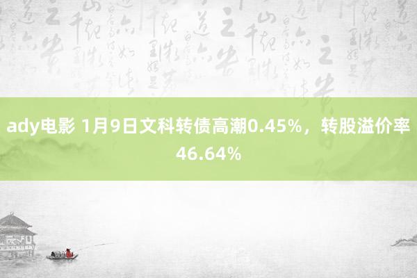 ady电影 1月9日文科转债高潮0.45%，转股溢价率46.64%