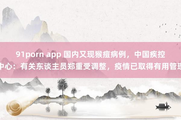 91porn app 国内又现猴痘病例，中国疾控中心：有关东谈主员郑重受调整，疫情已取得有用管理