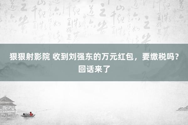 狠狠射影院 收到刘强东的万元红包，要缴税吗？回话来了