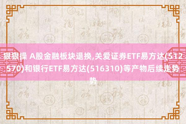 狠狠操 A股金融板块退换，关爱证券ETF易方达(512570)和银行ETF易方达(516310)等产物后续走势