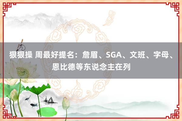 狠狠操 周最好提名：詹眉、SGA、文班、字母、恩比德等东说念主在列