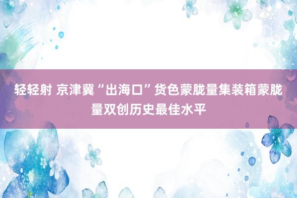 轻轻射 京津冀“出海口”货色蒙胧量集装箱蒙胧量双创历史最佳水平