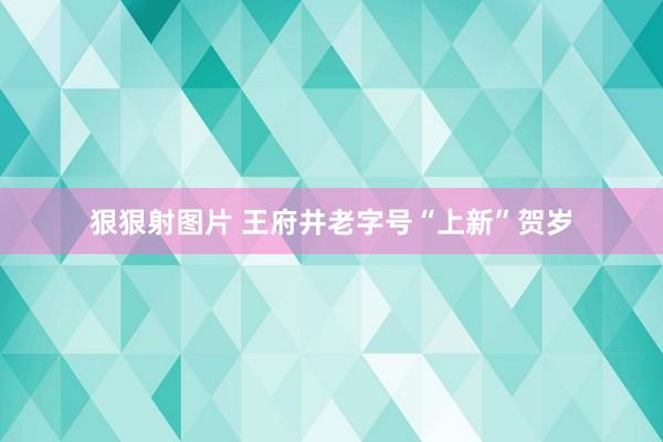 狠狠射图片 王府井老字号“上新”贺岁