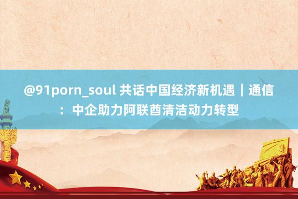 @91porn_soul 共话中国经济新机遇｜通信：中企助力阿联酋清洁动力转型