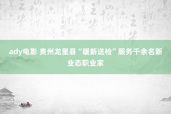 ady电影 贵州龙里县“暖新送检”服务千余名新业态职业家