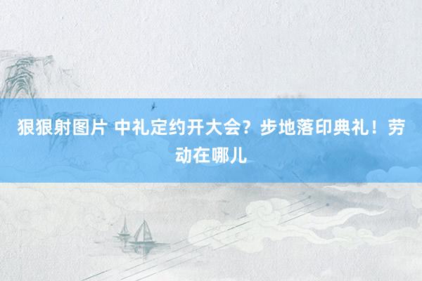 狠狠射图片 中礼定约开大会？步地落印典礼！劳动在哪儿