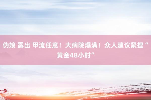 伪娘 露出 甲流任意！大病院爆满！众人建议紧捏“黄金48小时”