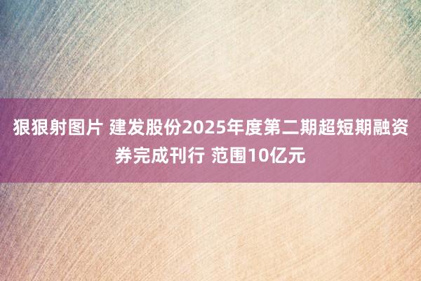 狠狠射图片 建发股份2025年度第二期超短期融资券完成刊行 范围10亿元