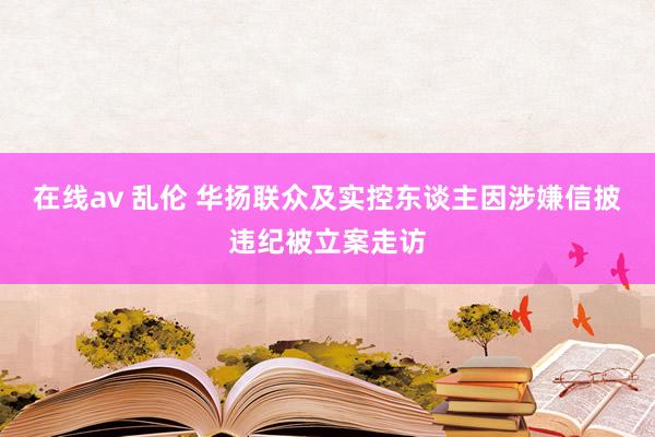 在线av 乱伦 华扬联众及实控东谈主因涉嫌信披违纪被立案走访