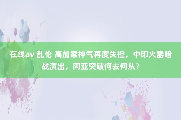 在线av 乱伦 高加索神气再度失控，中印火器暗战演出，阿亚突破何去何从？